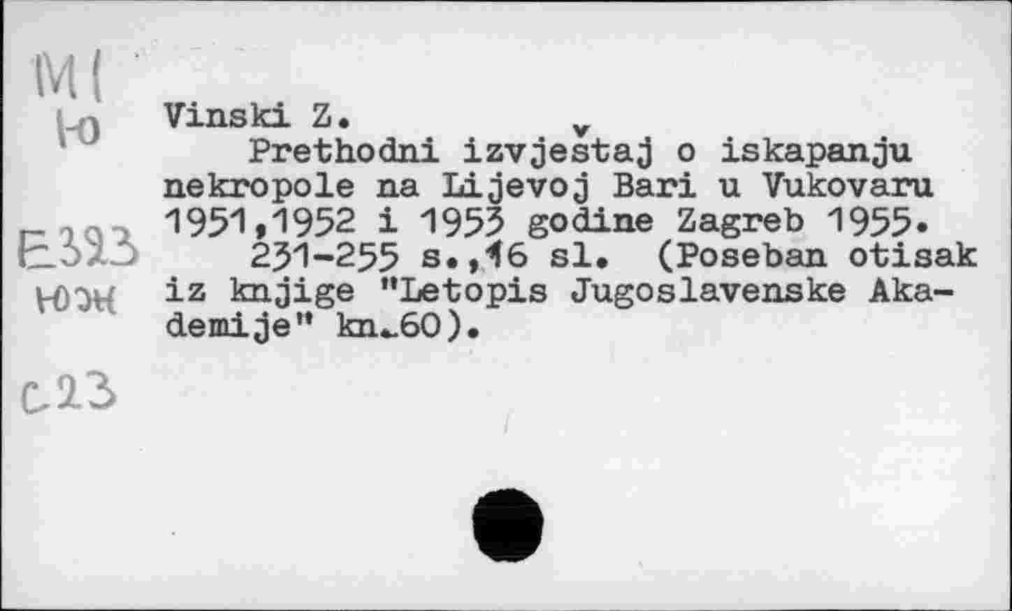 ﻿М( l-o
ЕЖ
ЮЭН
Vinski Z.	v
Prethodni izvjestaj о iskapanju nekropole na Lijevoj Bari u Vukovaru 1951,1952 і 1955 godine Zagreb 1955.
251-255 s.36 sl. (Poseban otisak iz knjige "Letopis Jugoslavenske Aka-demise” kn^60).
